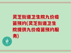 灵芝街道卫生院九价疫苗预约(灵芝街道卫生院提供九价疫苗预约服务)