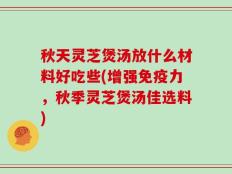 秋天灵芝煲汤放什么材料好吃些(增强免疫力，秋季灵芝煲汤佳选料)