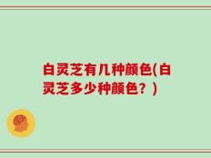 白灵芝有几种颜色(白灵芝多少种颜色？)