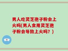 男人吃灵芝孢子粉会上火吗(男人食用灵芝孢子粉会导致上火吗？)