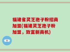 福建省灵芝孢子粉招商加盟(福建灵芝孢子粉加盟，致富新商机)