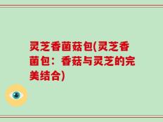 灵芝香菌菇包(灵芝香菌包：香菇与灵芝的完美结合)