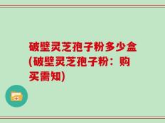 破壁灵芝孢子粉多少盒(破壁灵芝孢子粉：购买需知)