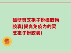 破壁灵芝孢子粉提取物胶囊(提高免疫力的灵芝孢子粉胶囊)