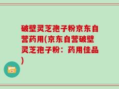 破壁灵芝孢子粉京东自营药用(京东自营破壁灵芝孢子粉：药用佳品)