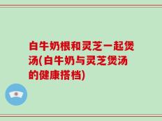白牛奶根和灵芝一起煲汤(白牛奶与灵芝煲汤的健康搭档)