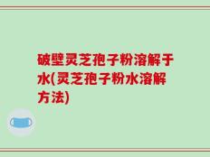 破壁灵芝孢子粉溶解于水(灵芝孢子粉水溶解方法)