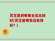 灵芝苗到哪里去买比较好(灵芝苗哪家店卖得好？)