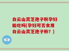 白云山灵芝孢子粉孕妇能吃吗(孕妇可否食用白云山灵芝孢子粉？)
