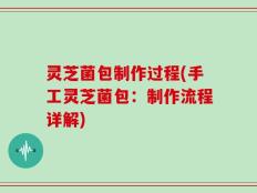 灵芝菌包制作过程(手工灵芝菌包：制作流程详解)