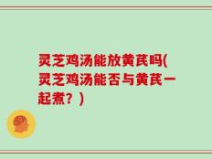 灵芝鸡汤能放黄芪吗(灵芝鸡汤能否与黄芪一起煮？)