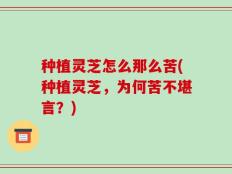 种植灵芝怎么那么苦(种植灵芝，为何苦不堪言？)