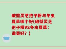 破壁灵芝孢子粉与冬虫夏草哪个好(破壁灵芝孢子粉VS冬虫夏草：谁更好？)