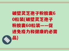 破壁灵芝孢子粉胶囊60粒装(破壁灵芝孢子粉胶囊60粒装——促进免疫力和健康的必需品)