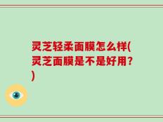灵芝轻柔面膜怎么样(灵芝面膜是不是好用？)