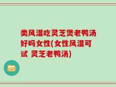 类风湿吃灵芝煲老鸭汤好吗女性(女性风湿可试 灵芝老鸭汤)