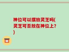 神位可以摆放灵芝吗(灵芝可否放在神位上？)