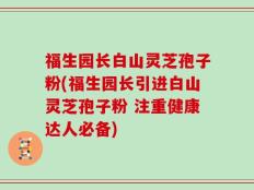 福生园长白山灵芝孢子粉(福生园长引进白山灵芝孢子粉 注重健康达人必备)