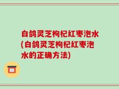 白鸽灵芝枸杞红枣泡水(白鸽灵芝枸杞红枣泡水的正确方法)