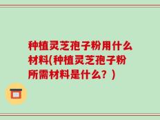 种植灵芝孢子粉用什么材料(种植灵芝孢子粉所需材料是什么？)