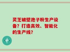 灵芝破壁孢子粉生产设备？打造高效、智能化的生产线？
