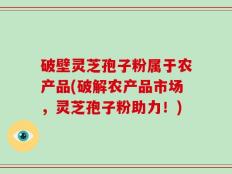 破壁灵芝孢子粉属于农产品(破解农产品市场，灵芝孢子粉助力！)