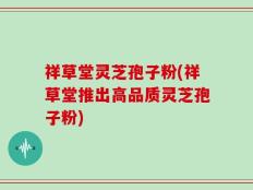 祥草堂灵芝孢子粉(祥草堂推出高品质灵芝孢子粉)