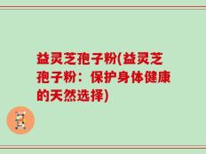 益灵芝孢子粉(益灵芝孢子粉：保护身体健康的天然选择)