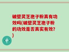 破壁灵芝孢子粉真有功效吗(破壁灵芝孢子粉的功效是否真实有效？)