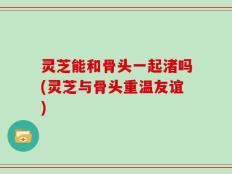 灵芝能和骨头一起渚吗(灵芝与骨头重温友谊)