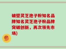 破壁灵芝孢子粉知名品牌知名灵芝孢子粉品牌突破创新，再次领先市场)