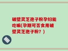 破壁灵芝孢子粉孕妇能吃嘛(孕期可否食用破壁灵芝孢子粉？)