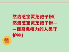 然洁芝宝灵芝孢子粉(然洁芝宝灵芝孢子粉——提高免疫力的人类守护神)