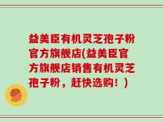 益美臣有机灵芝孢子粉官方旗舰店(益美臣官方旗舰店销售有机灵芝孢子粉，赶快选购！)
