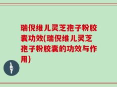 瑞倪维儿灵芝孢子粉胶囊功效(瑞倪维儿灵芝孢子粉胶囊的功效与作用)