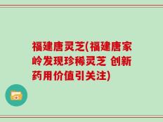 福建唐灵芝(福建唐家岭发现珍稀灵芝 创新药用价值引关注)
