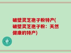 破壁灵芝孢子粉特产(破壁灵芝孢子粉：天然健康的特产)
