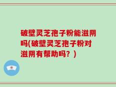 破壁灵芝孢子粉能滋阴吗(破壁灵芝孢子粉对滋阴有帮助吗？)