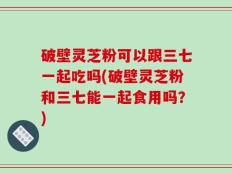 破壁灵芝粉可以跟三七一起吃吗(破壁灵芝粉和三七能一起食用吗？)
