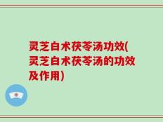 灵芝白术茯苓汤功效(灵芝白术茯苓汤的功效及作用)