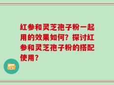 红参和灵芝孢子粉一起用的效果如何？探讨红参和灵芝孢子粉的搭配使用？