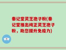 秦记堂灵芝孢子粉(秦记堂推出纯正灵芝孢子粉，助您提升免疫力)