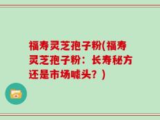 福寿灵芝孢子粉(福寿灵芝孢子粉：长寿秘方还是市场噱头？)