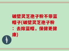 破壁灵芝孢子粉不带蓝帽子(破壁灵芝孢子粉：去除蓝帽，保健更健康)