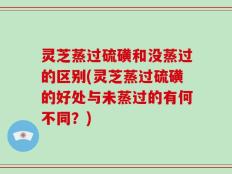 灵芝蒸过硫磺和没蒸过的区别(灵芝蒸过硫磺的好处与未蒸过的有何不同？)
