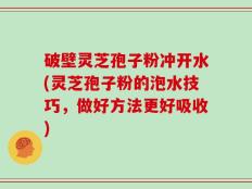 破壁灵芝孢子粉冲开水(灵芝孢子粉的泡水技巧，做好方法更好吸收)