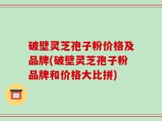 破壁灵芝孢子粉价格及品牌(破壁灵芝孢子粉品牌和价格大比拼)