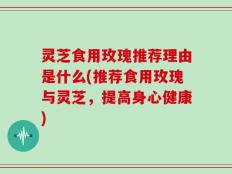 灵芝食用玫瑰推荐理由是什么(推荐食用玫瑰与灵芝，提高身心健康)