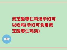 灵芝酸枣仁鸡汤孕妇可以吃吗(孕妇可食用灵芝酸枣仁鸡汤)