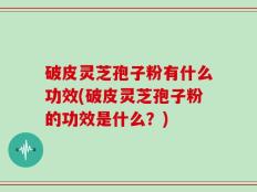 破皮灵芝孢子粉有什么功效(破皮灵芝孢子粉的功效是什么？)
